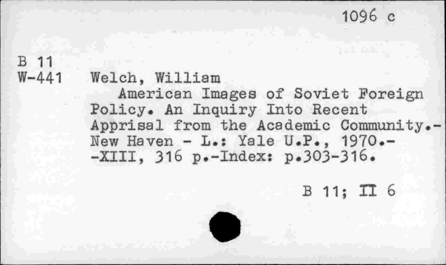 ﻿1096 c
B 11
W-441 Welch, William
American Images of Soviet Foreign Policy. An Inquiry Into Recent Apprisal from the Academic Community.-New Haven - L.s Yale U.P., 1970.--XIII, 316 p.-Index: p.303-316.
B 11; IT 6